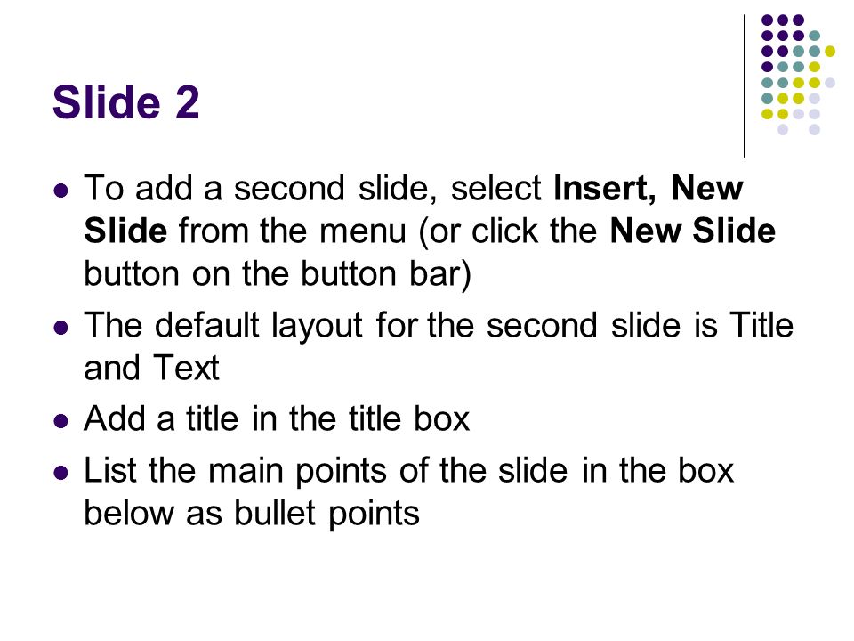 Slide 2 To add a second slide, select Insert, New Slide from the menu (or click the New Slide button on the button bar) The default layout for the second slide is Title and Text Add a title in the title box List the main points of the slide in the box below as bullet points