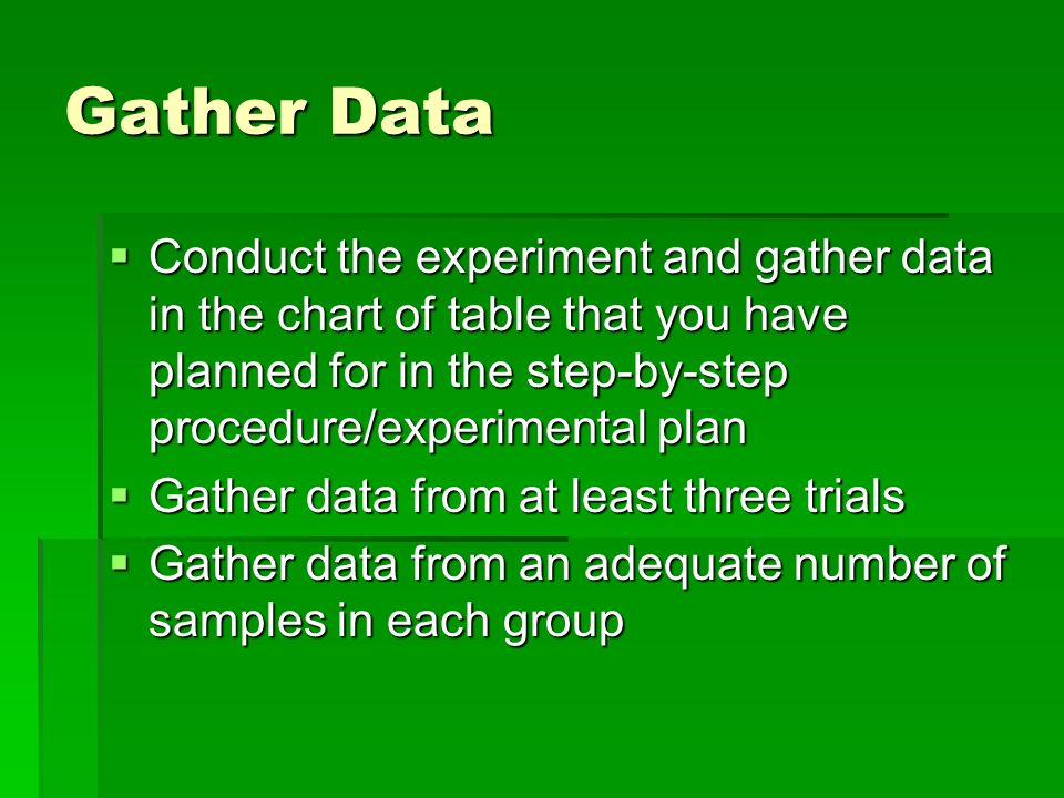Gather Data  Conduct the experiment and gather data in the chart of table that you have planned for in the step-by-step procedure/experimental plan  Gather data from at least three trials  Gather data from an adequate number of samples in each group