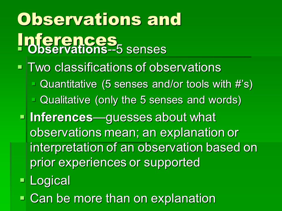 Observations and Inferences  Observations--5 senses  Two classifications of observations  Quantitative (5 senses and/or tools with #’s)  Qualitative (only the 5 senses and words)  Inferences—guesses about what observations mean; an explanation or interpretation of an observation based on prior experiences or supported  Logical  Can be more than on explanation  Must do additional research to determine actual cause