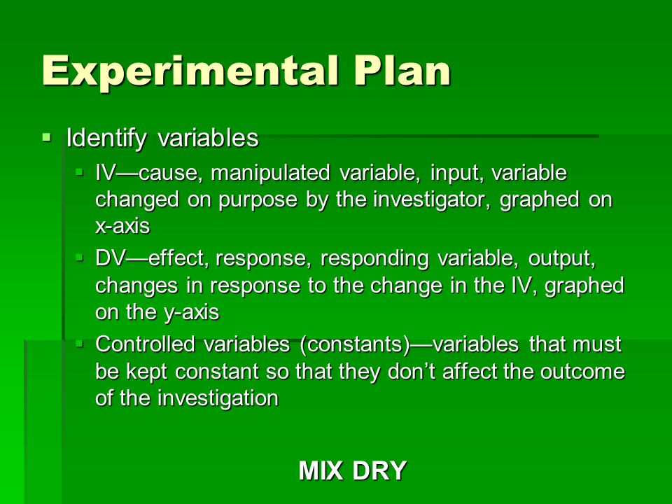 Experimental Plan  Identify variables  IV—cause, manipulated variable, input, variable changed on purpose by the investigator, graphed on x-axis  DV—effect, response, responding variable, output, changes in response to the change in the IV, graphed on the y-axis  Controlled variables (constants)—variables that must be kept constant so that they don’t affect the outcome of the investigation MIX DRY