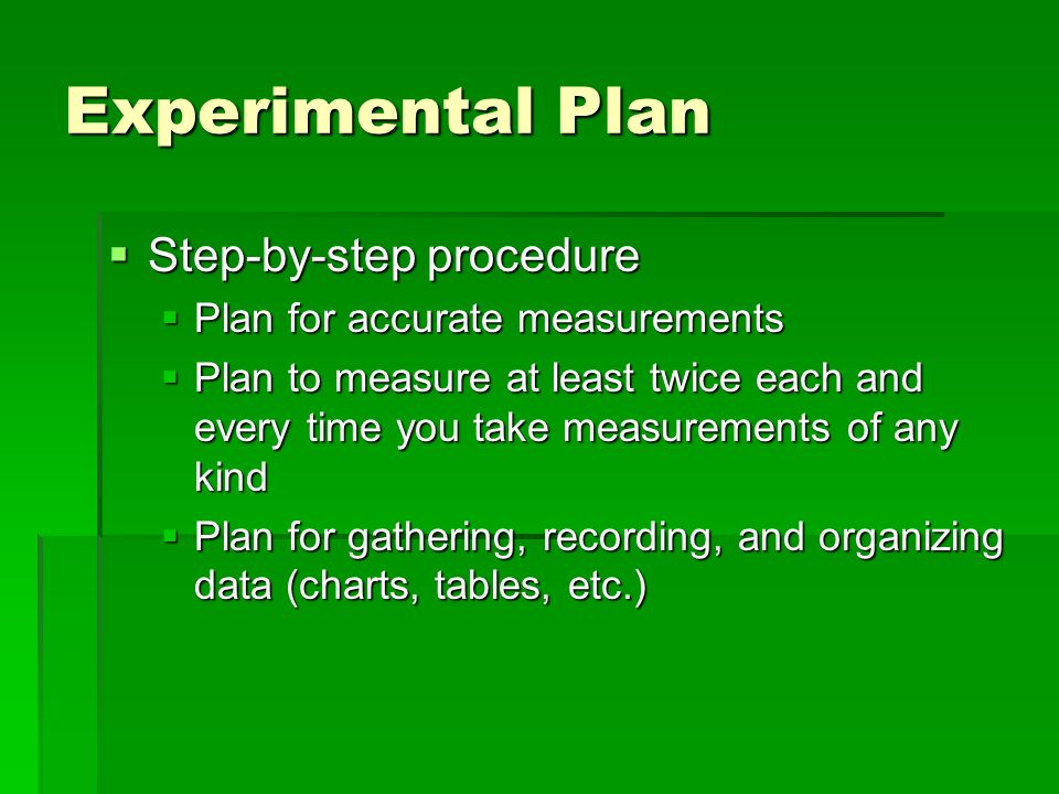  Step-by-step procedure  Plan for accurate measurements  Plan to measure at least twice each and every time you take measurements of any kind  Plan for gathering, recording, and organizing data (charts, tables, etc.) Experimental Plan