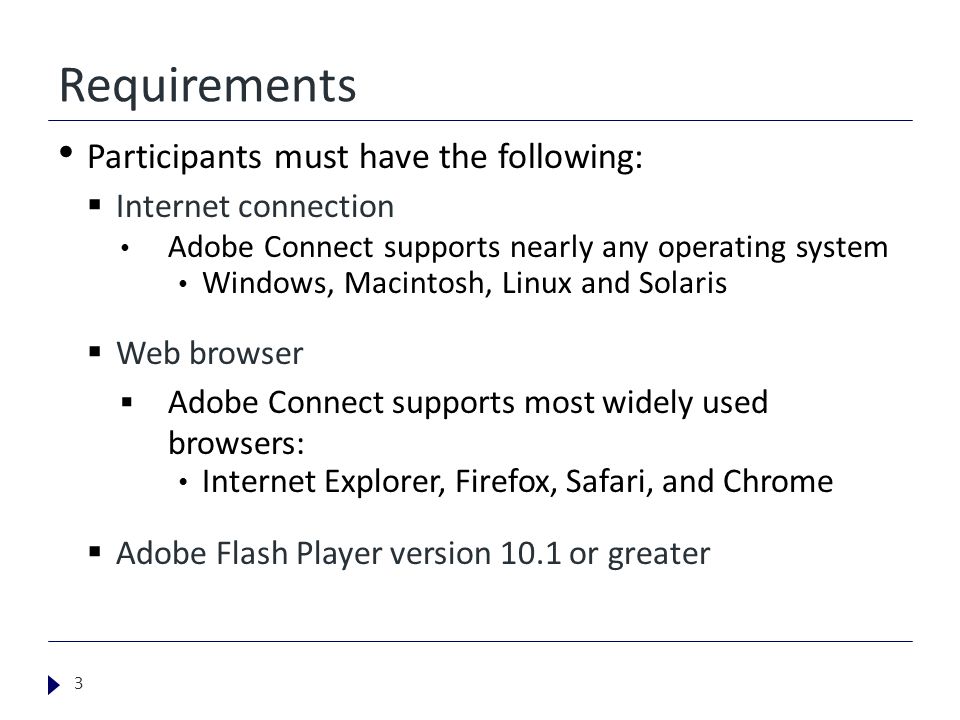 Requirements Participants must have the following:  Internet connection Adobe Connect supports nearly any operating system Windows, Macintosh, Linux and Solaris  Web browser  Adobe Connect supports most widely used browsers: Internet Explorer, Firefox, Safari, and Chrome  Adobe Flash Player version 10.1 or greater 3