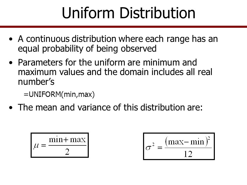 A continuous distribution where each range has an equal probability of being observed Parameters for the uniform are minimum and maximum values and the domain includes all real number’s =UNIFORM(min,max) The mean and variance of this distribution are: Uniform Distribution
