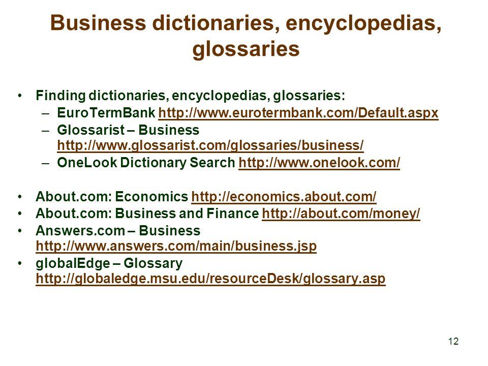 12 Business dictionaries, encyclopedias, glossaries Finding dictionaries, encyclopedias, glossaries: –EuroTermBank   –Glossarist – Business     –OneLook Dictionary Search   About.com: Economics   About.com: Business and Finance   Answers.com – Business     globalEdge – Glossary