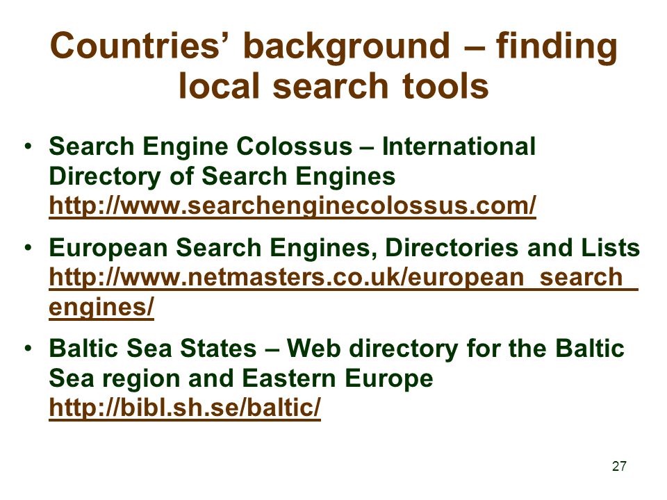 27 Countries’ background – finding local search tools Search Engine Colossus – International Directory of Search Engines     European Search Engines, Directories and Lists   engines/   engines/ Baltic Sea States – Web directory for the Baltic Sea region and Eastern Europe