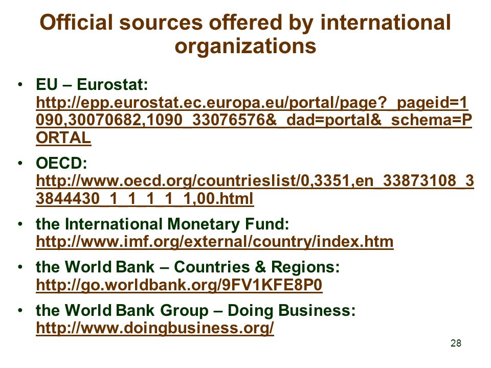 28 Official sources offered by international organizations EU – Eurostat:   _pageid=1 090, ,1090_ &_dad=portal&_schema=P ORTAL   _pageid=1 090, ,1090_ &_dad=portal&_schema=P ORTAL OECD: _1_1_1_1_1,00.html _1_1_1_1_1,00.html the International Monetary Fund:     the World Bank – Countries & Regions:     the World Bank Group – Doing Business: