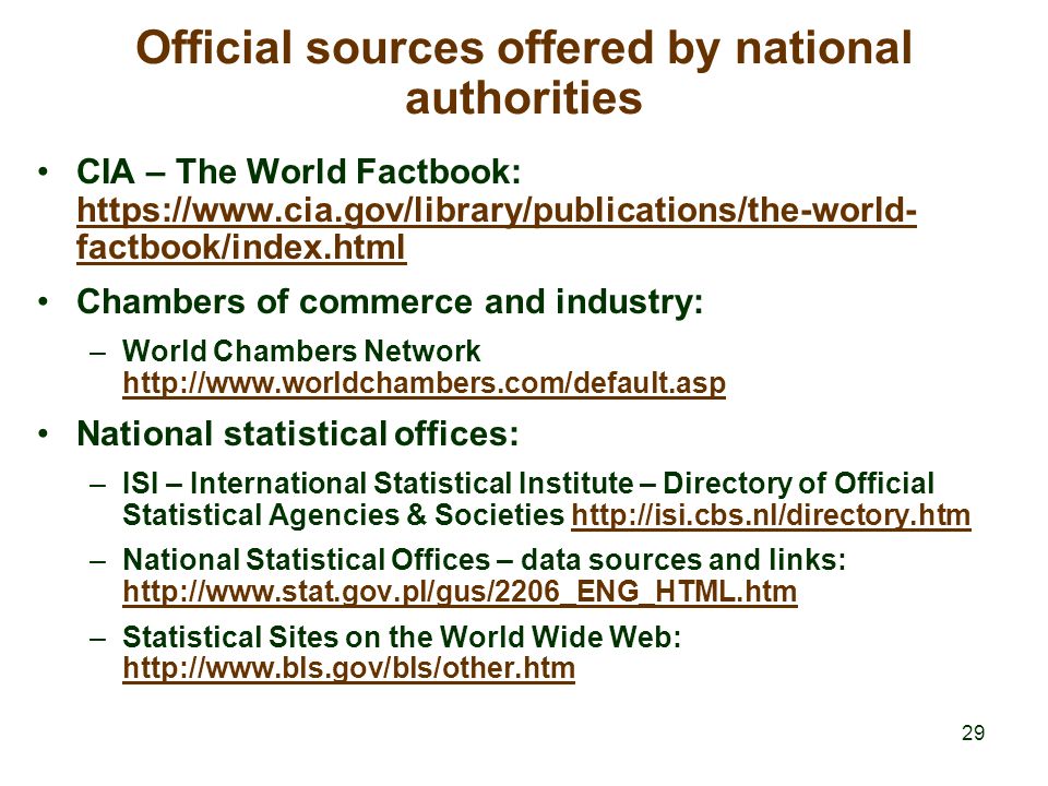 29 Official sources offered by national authorities CIA – The World Factbook:   factbook/index.html   factbook/index.html Chambers of commerce and industry: –World Chambers Network     National statistical offices: –ISI – International Statistical Institute – Directory of Official Statistical Agencies & Societies   –National Statistical Offices – data sources and links:     –Statistical Sites on the World Wide Web: