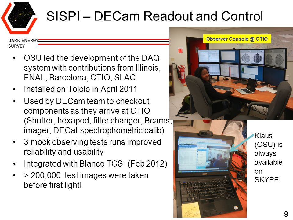 SISPI – DECam Readout and Control 9 OSU led the development of the DAQ system with contributions from Illinois, FNAL, Barcelona, CTIO, SLAC Installed on Tololo in April 2011 Used by DECam team to checkout components as they arrive at CTIO (Shutter, hexapod, filter changer, Bcams, imager, DECal-spectrophometric calib) 3 mock observing tests runs improved reliability and usability Integrated with Blanco TCS (Feb 2012) > 200,000 test images were taken before first light.
