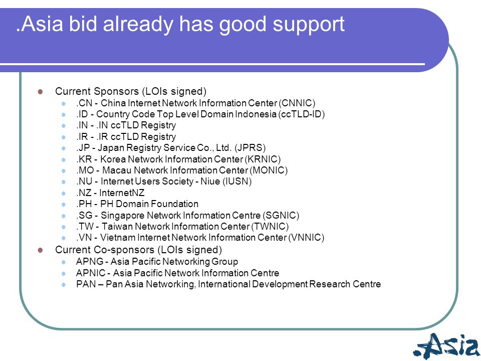 .Asia bid already has good support Current Sponsors (LOIs signed).CN - China Internet Network Information Center (CNNIC).ID - Country Code Top Level Domain Indonesia (ccTLD-ID).IN -.IN ccTLD Registry.IR -.IR ccTLD Registry.JP - Japan Registry Service Co., Ltd.