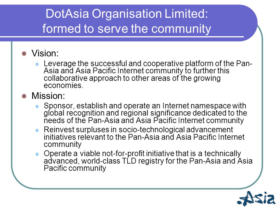 DotAsia Organisation Limited: formed to serve the community Vision: Leverage the successful and cooperative platform of the Pan- Asia and Asia Pacific Internet community to further this collaborative approach to other areas of the growing economies.