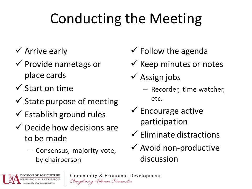 Conducting the Meeting Arrive early Provide nametags or place cards Start on time State purpose of meeting Establish ground rules Decide how decisions are to be made – Consensus, majority vote, by chairperson Follow the agenda Keep minutes or notes Assign jobs – Recorder, time watcher, etc.