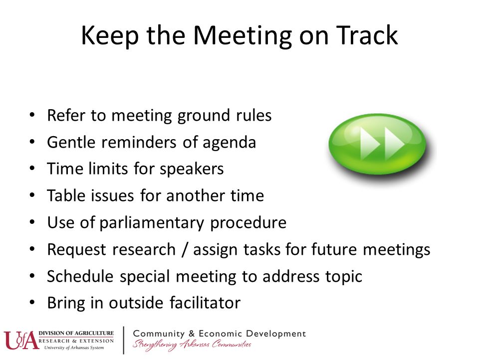 Refer to meeting ground rules Gentle reminders of agenda Time limits for speakers Table issues for another time Use of parliamentary procedure Request research / assign tasks for future meetings Schedule special meeting to address topic Bring in outside facilitator Keep the Meeting on Track