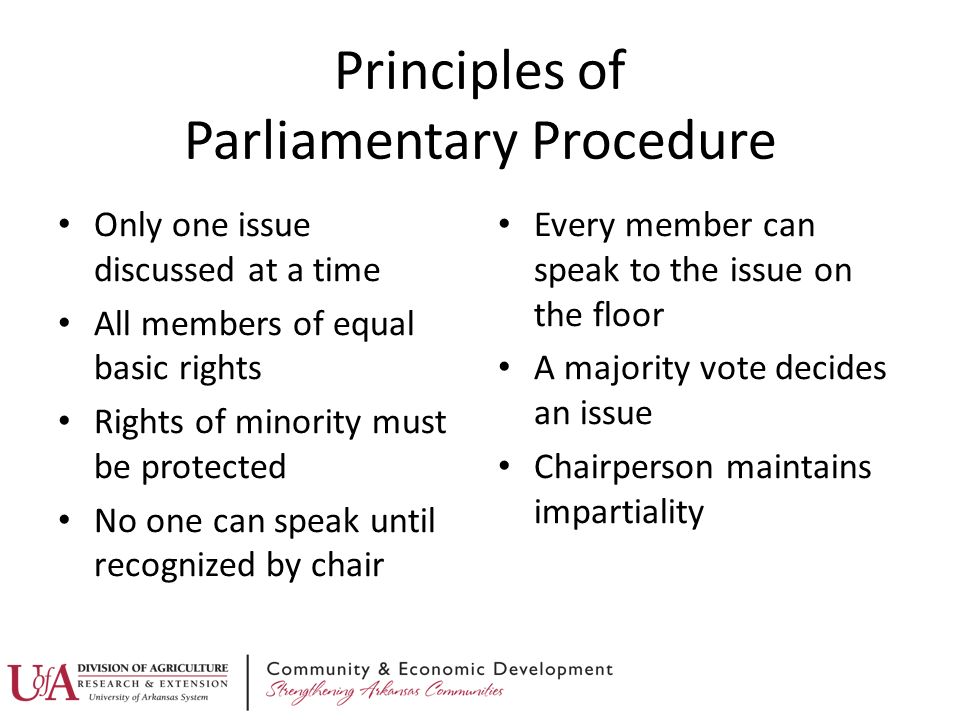 Principles of Parliamentary Procedure Only one issue discussed at a time All members of equal basic rights Rights of minority must be protected No one can speak until recognized by chair Every member can speak to the issue on the floor A majority vote decides an issue Chairperson maintains impartiality