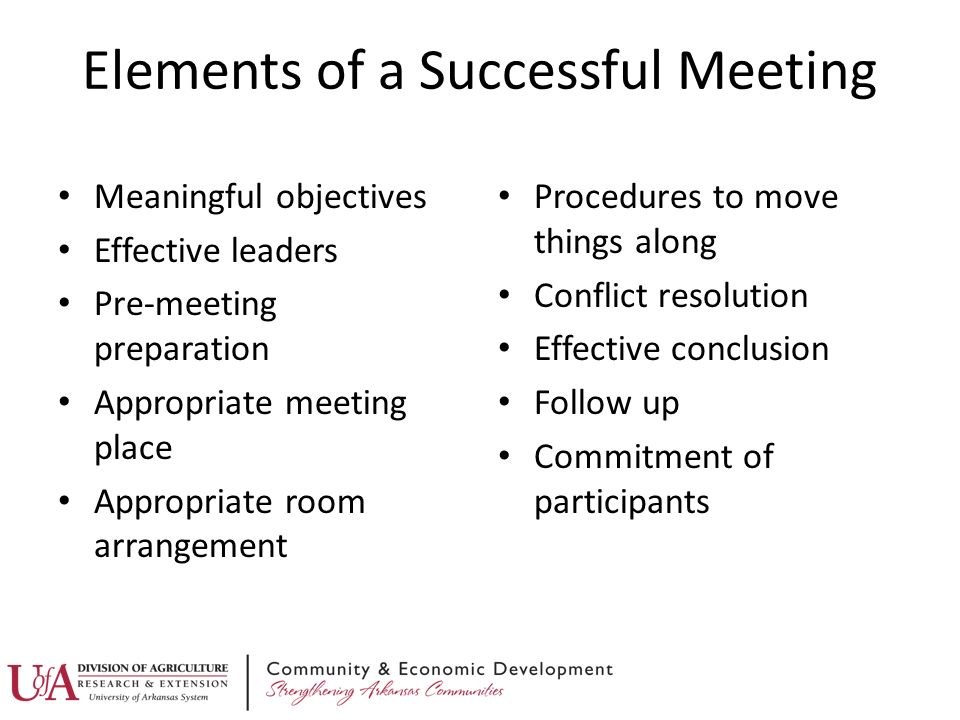 Elements of a Successful Meeting Meaningful objectives Effective leaders Pre-meeting preparation Appropriate meeting place Appropriate room arrangement Procedures to move things along Conflict resolution Effective conclusion Follow up Commitment of participants