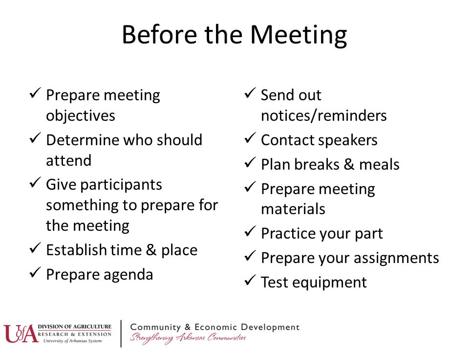 Before the Meeting Prepare meeting objectives Determine who should attend Give participants something to prepare for the meeting Establish time & place Prepare agenda Send out notices/reminders Contact speakers Plan breaks & meals Prepare meeting materials Practice your part Prepare your assignments Test equipment