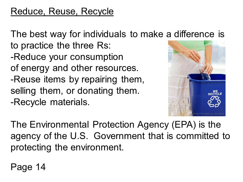 Reduce, Reuse, Recycle The best way for individuals to make a difference is to practice the three Rs: -Reduce your consumption of energy and other resources.