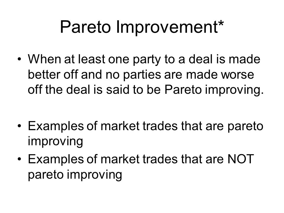 Pareto Improvement* When at least one party to a deal is made better off and no parties are made worse off the deal is said to be Pareto improving.