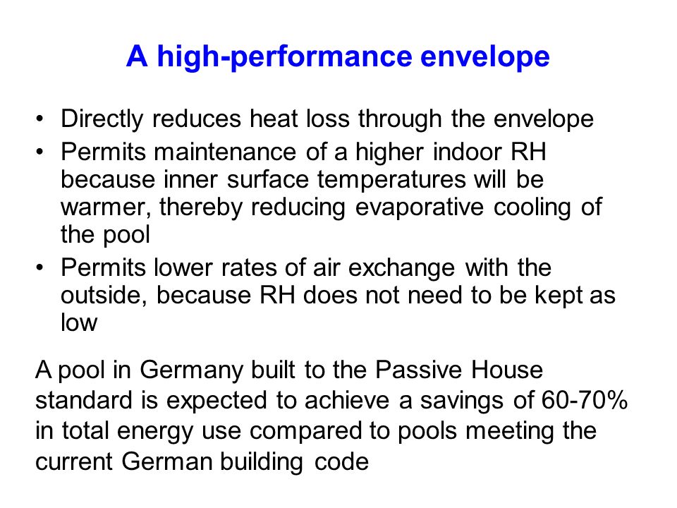 A high-performance envelope Directly reduces heat loss through the envelope Permits maintenance of a higher indoor RH because inner surface temperatures will be warmer, thereby reducing evaporative cooling of the pool Permits lower rates of air exchange with the outside, because RH does not need to be kept as low A pool in Germany built to the Passive House standard is expected to achieve a savings of 60-70% in total energy use compared to pools meeting the current German building code