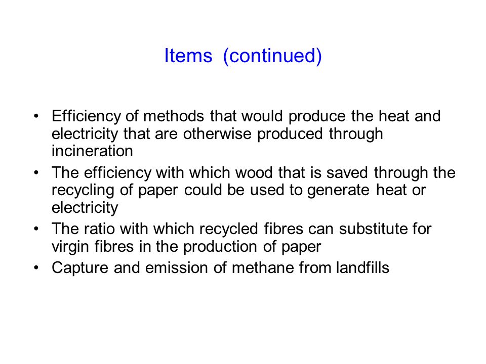 Items (continued) Efficiency of methods that would produce the heat and electricity that are otherwise produced through incineration The efficiency with which wood that is saved through the recycling of paper could be used to generate heat or electricity The ratio with which recycled fibres can substitute for virgin fibres in the production of paper Capture and emission of methane from landfills