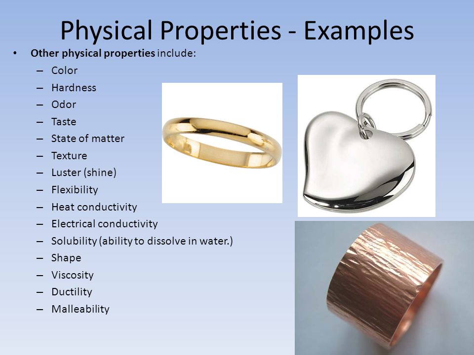 Physical Properties - Examples Other physical properties include: – Color – Hardness – Odor – Taste – State of matter – Texture – Luster (shine) – Flexibility – Heat conductivity – Electrical conductivity – Solubility (ability to dissolve in water.) – Shape – Viscosity – Ductility – Malleability