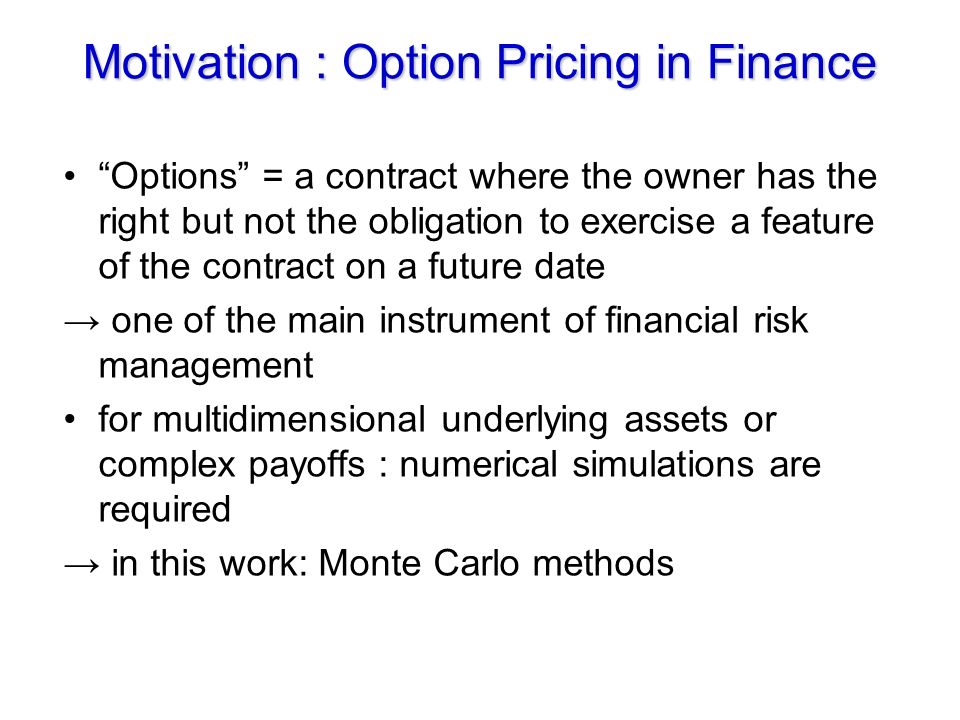 Motivation : Option Pricing in Finance Options = a contract where the owner has the right but not the obligation to exercise a feature of the contract on a future date → one of the main instrument of financial risk management for multidimensional underlying assets or complex payoffs : numerical simulations are required → in this work: Monte Carlo methods
