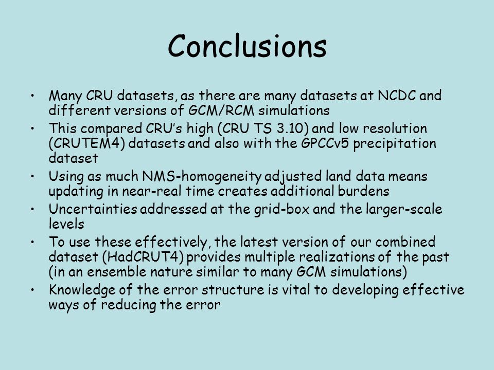 Conclusions Many CRU datasets, as there are many datasets at NCDC and different versions of GCM/RCM simulations This compared CRU’s high (CRU TS 3.10) and low resolution (CRUTEM4) datasets and also with the GPCCv5 precipitation dataset Using as much NMS-homogeneity adjusted land data means updating in near-real time creates additional burdens Uncertainties addressed at the grid-box and the larger-scale levels To use these effectively, the latest version of our combined dataset (HadCRUT4) provides multiple realizations of the past (in an ensemble nature similar to many GCM simulations) Knowledge of the error structure is vital to developing effective ways of reducing the error
