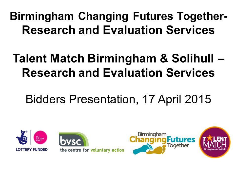 Birmingham Changing Futures Together- Research and Evaluation Services Talent Match Birmingham & Solihull – Research and Evaluation Services Bidders Presentation, 17 April 2015