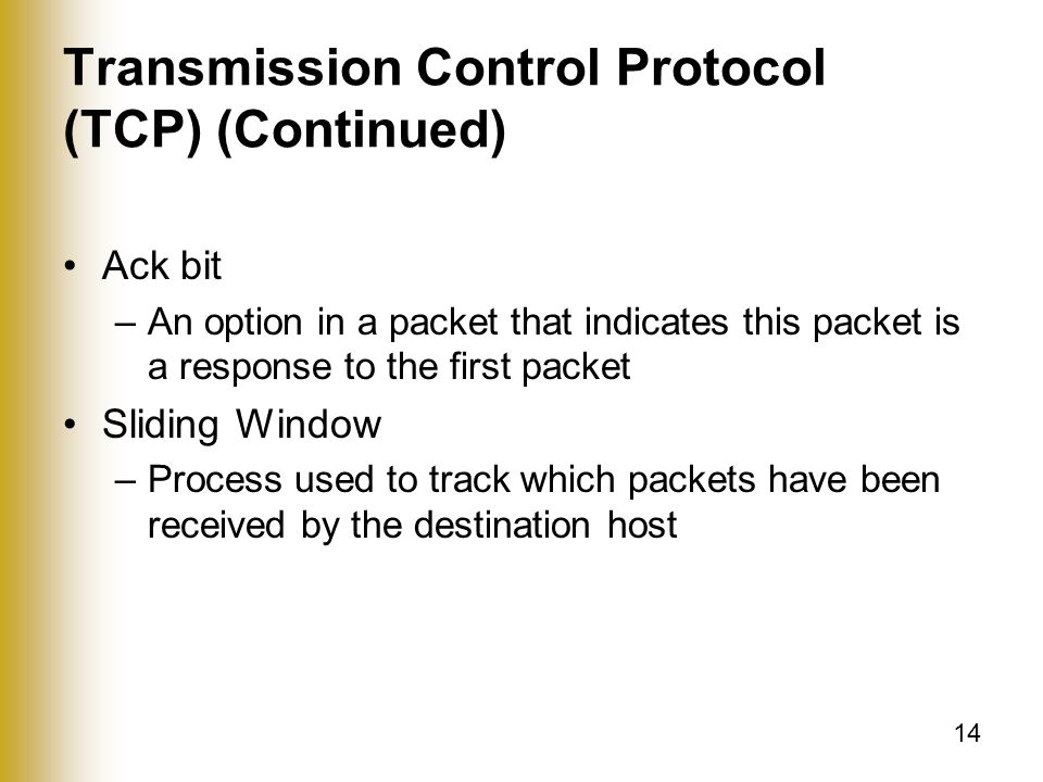14 Transmission Control Protocol (TCP) (Continued) Ack bit –An option in a packet that indicates this packet is a response to the first packet Sliding Window –Process used to track which packets have been received by the destination host