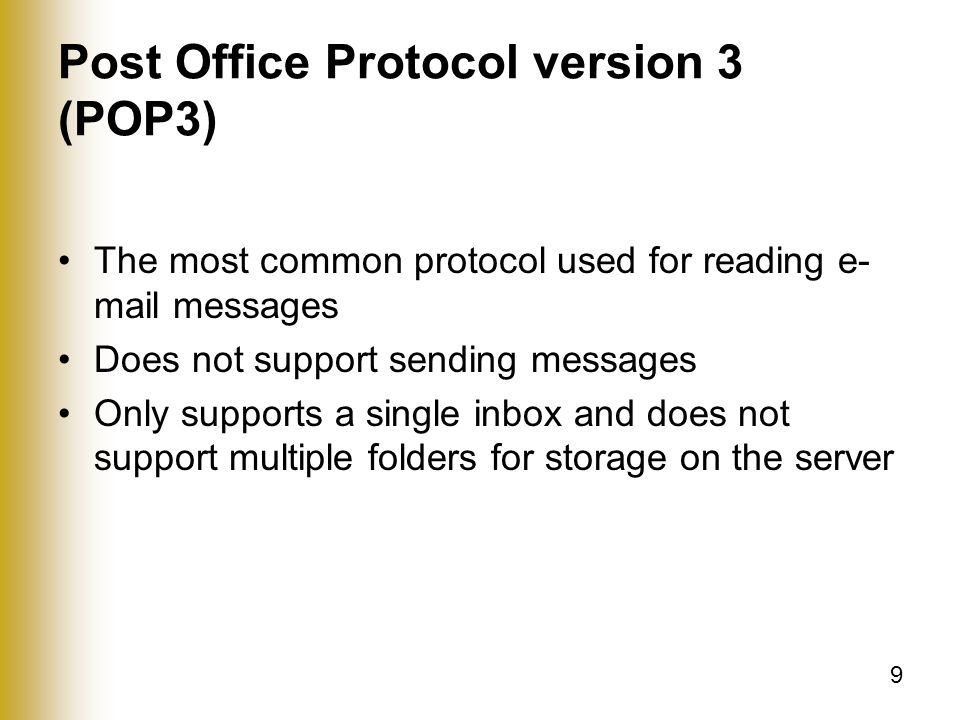 9 Post Office Protocol version 3 (POP3) The most common protocol used for reading e- mail messages Does not support sending messages Only supports a single inbox and does not support multiple folders for storage on the server