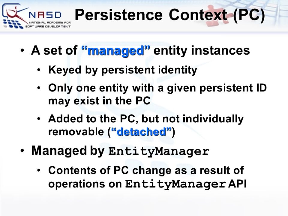 A set of managed entity instancesA set of managed entity instances Keyed by persistent identityKeyed by persistent identity Only one entity with a given persistent ID may exist in the PCOnly one entity with a given persistent ID may exist in the PC Added to the PC, but not individually removable ( detached )Added to the PC, but not individually removable ( detached ) Managed by EntityManagerManaged by EntityManager Contents of PC change as a result of operations on EntityManager APIContents of PC change as a result of operations on EntityManager API Persistence Context (PC)