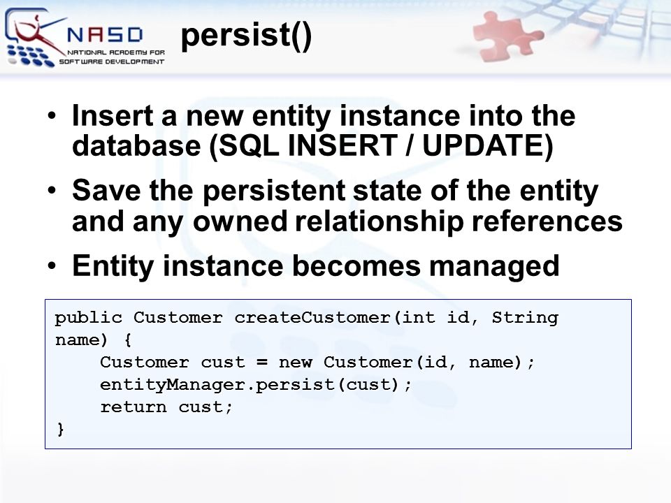 Insert a new entity instance into the database (SQL INSERT / UPDATE)Insert a new entity instance into the database (SQL INSERT / UPDATE) Save the persistent state of the entity and any owned relationship referencesSave the persistent state of the entity and any owned relationship references Entity instance becomes managedEntity instance becomes managed persist() public Customer createCustomer(int id, String name) { Customer cust = new Customer(id, name); Customer cust = new Customer(id, name); entityManager.persist(cust); entityManager.persist(cust); return cust; return cust;}