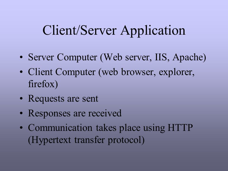 Client/Server Application Server Computer (Web server, IIS, Apache) Client Computer (web browser, explorer, firefox) Requests are sent Responses are received Communication takes place using HTTP (Hypertext transfer protocol)