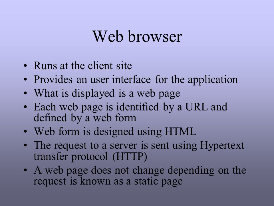 Web browser Runs at the client site Provides an user interface for the application What is displayed is a web page Each web page is identified by a URL and defined by a web form Web form is designed using HTML The request to a server is sent using Hypertext transfer protocol (HTTP) A web page does not change depending on the request is known as a static page