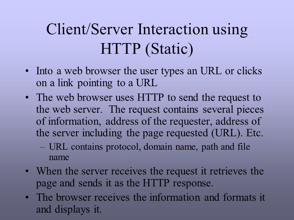 Client/Server Interaction using HTTP (Static) Into a web browser the user types an URL or clicks on a link pointing to a URL The web browser uses HTTP to send the request to the web server.