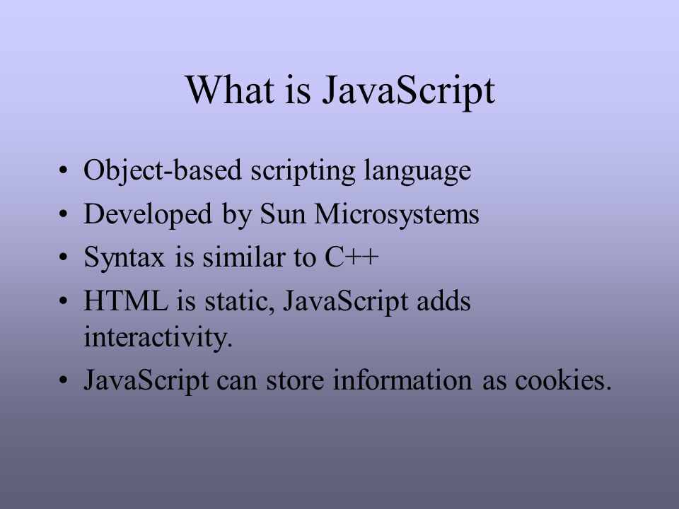 What is JavaScript Object-based scripting language Developed by Sun Microsystems Syntax is similar to C++ HTML is static, JavaScript adds interactivity.