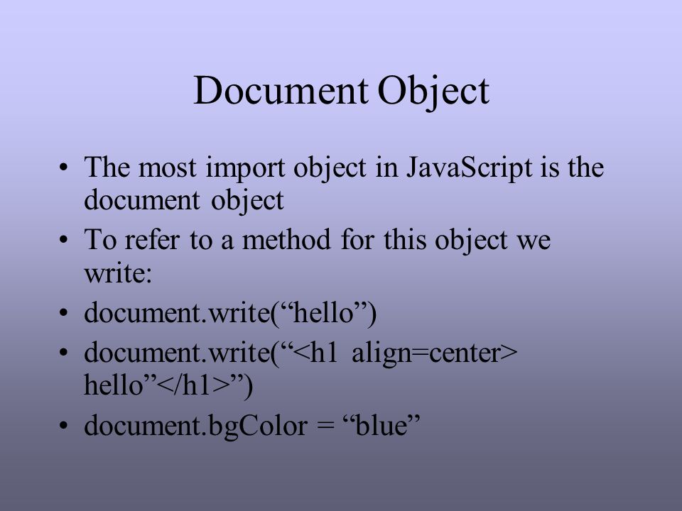 Document Object The most import object in JavaScript is the document object To refer to a method for this object we write: document.write( hello ) document.write( hello ) document.bgColor = blue