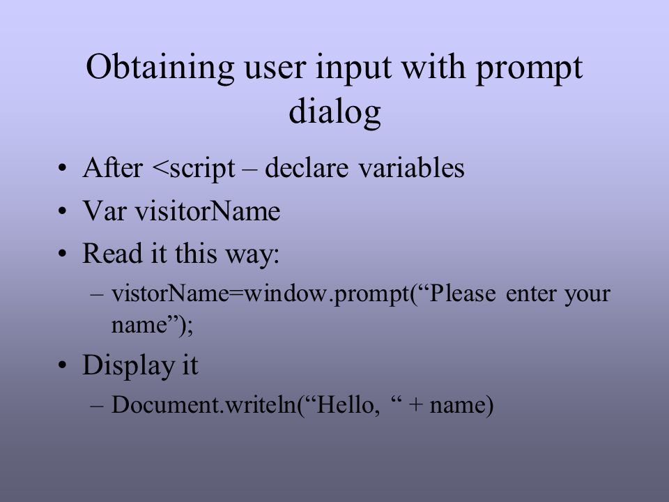 Obtaining user input with prompt dialog After <script – declare variables Var visitorName Read it this way: –vistorName=window.prompt( Please enter your name ); Display it –Document.writeln( Hello, + name)