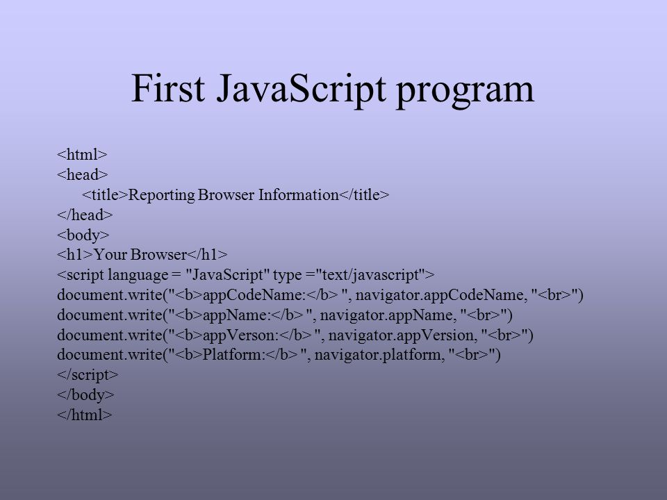 First JavaScript program Reporting Browser Information Your Browser document.write( appCodeName: , navigator.appCodeName, ) document.write( appName: , navigator.appName, ) document.write( appVerson: , navigator.appVersion, ) document.write( Platform: , navigator.platform, )