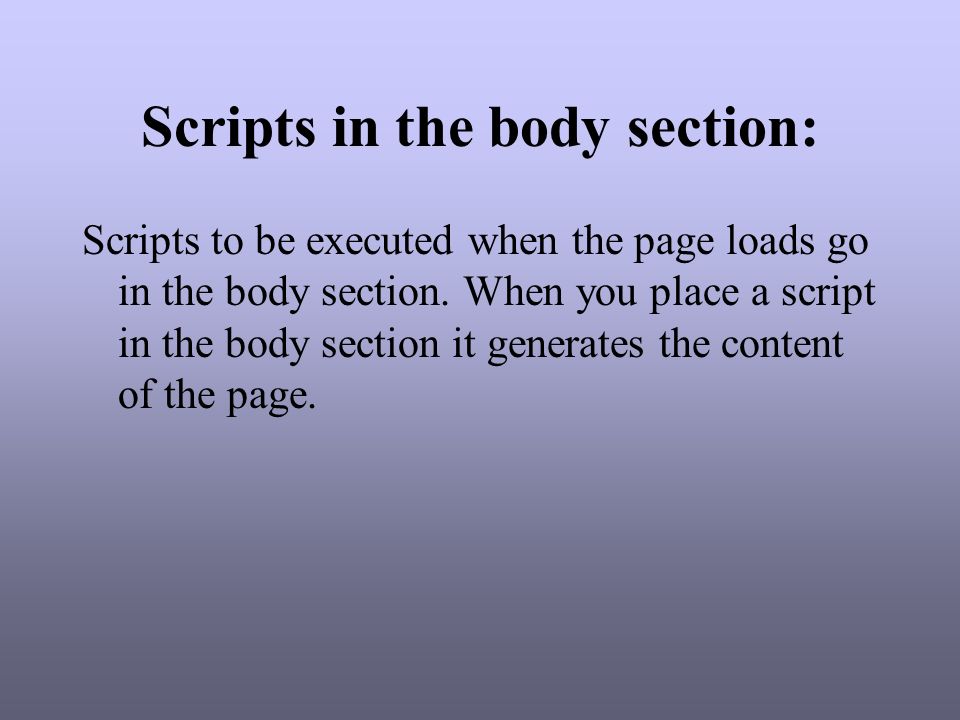 Scripts in the body section: Scripts to be executed when the page loads go in the body section.