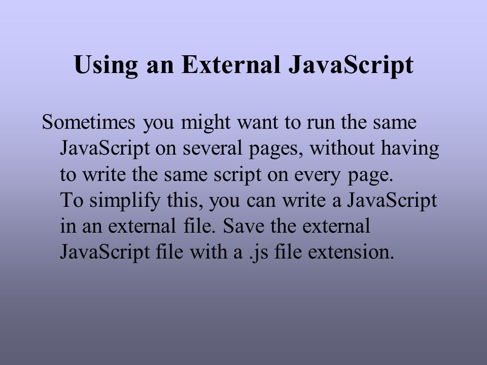 Using an External JavaScript Sometimes you might want to run the same JavaScript on several pages, without having to write the same script on every page.