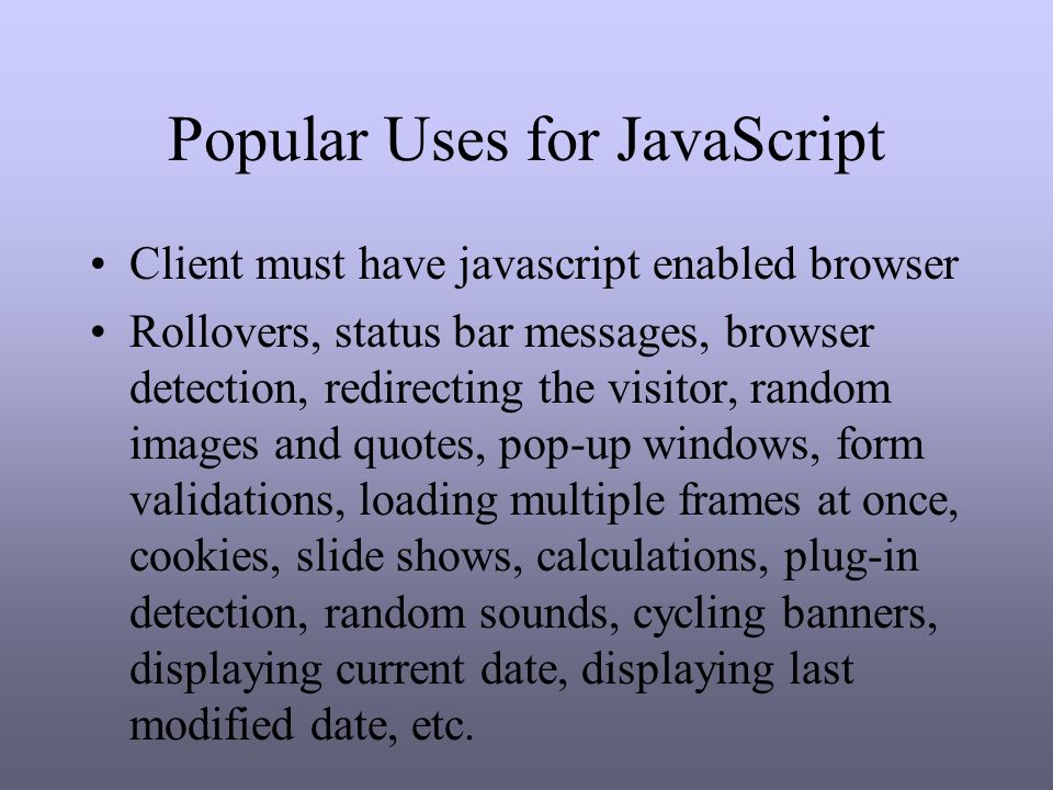 Popular Uses for JavaScript Client must have javascript enabled browser Rollovers, status bar messages, browser detection, redirecting the visitor, random images and quotes, pop-up windows, form validations, loading multiple frames at once, cookies, slide shows, calculations, plug-in detection, random sounds, cycling banners, displaying current date, displaying last modified date, etc.