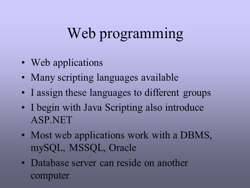 Web programming Web applications Many scripting languages available I assign these languages to different groups I begin with Java Scripting also introduce ASP.NET Most web applications work with a DBMS, mySQL, MSSQL, Oracle Database server can reside on another computer