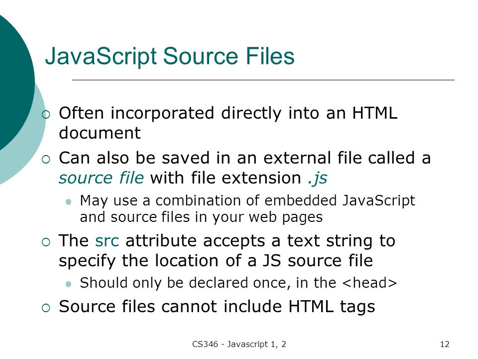 CS346 - Javascript 1, 212 JavaScript Source Files  Often incorporated directly into an HTML document  Can also be saved in an external file called a source file with file extension.js May use a combination of embedded JavaScript and source files in your web pages  The src attribute accepts a text string to specify the location of a JS source file Should only be declared once, in the  Source files cannot include HTML tags