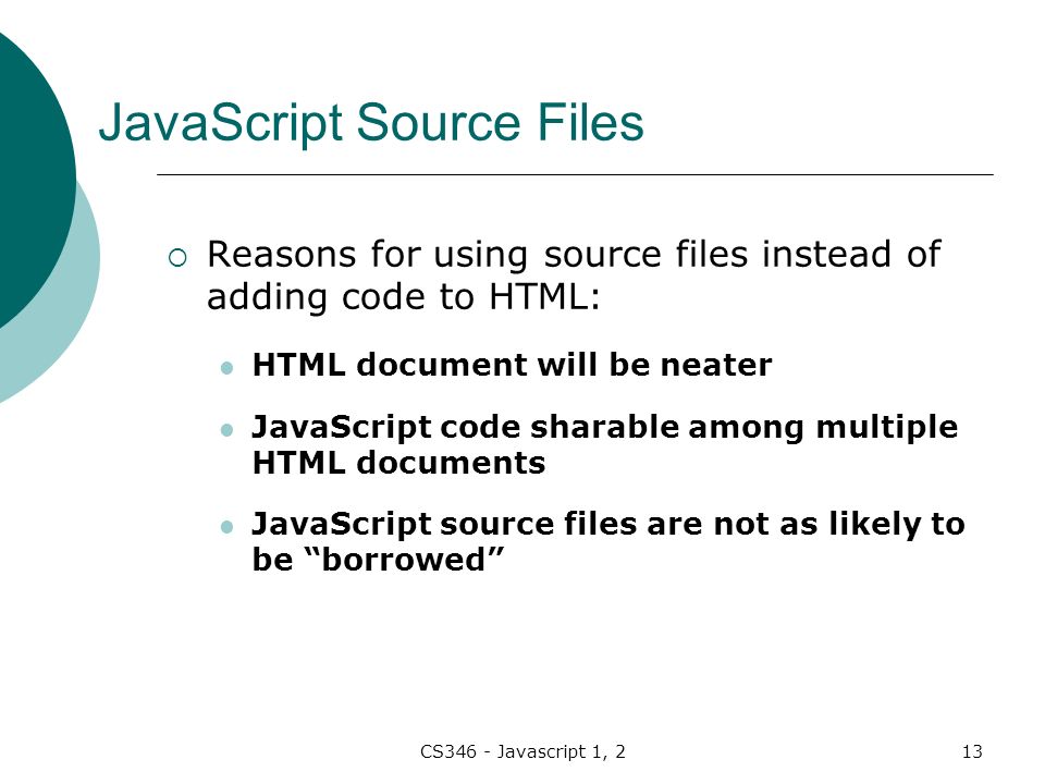 CS346 - Javascript 1, 213 JavaScript Source Files  Reasons for using source files instead of adding code to HTML: HTML document will be neater JavaScript code sharable among multiple HTML documents JavaScript source files are not as likely to be borrowed