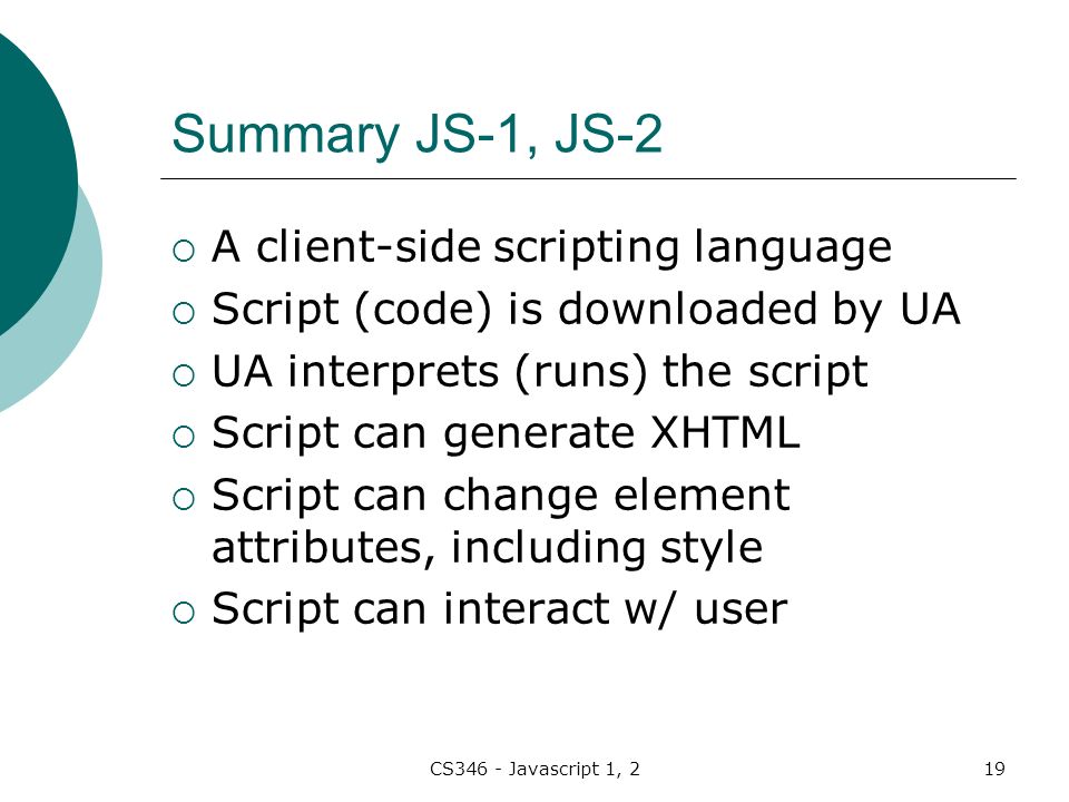 CS346 - Javascript 1, 219 Summary JS-1, JS-2  A client-side scripting language  Script (code) is downloaded by UA  UA interprets (runs) the script  Script can generate XHTML  Script can change element attributes, including style  Script can interact w/ user