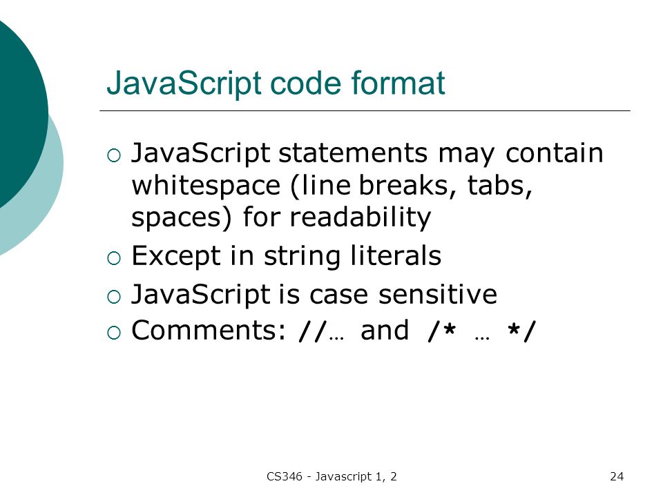 CS346 - Javascript 1, 224 JavaScript code format  JavaScript statements may contain whitespace (line breaks, tabs, spaces) for readability  Except in string literals  JavaScript is case sensitive  Comments: //… and /* … */