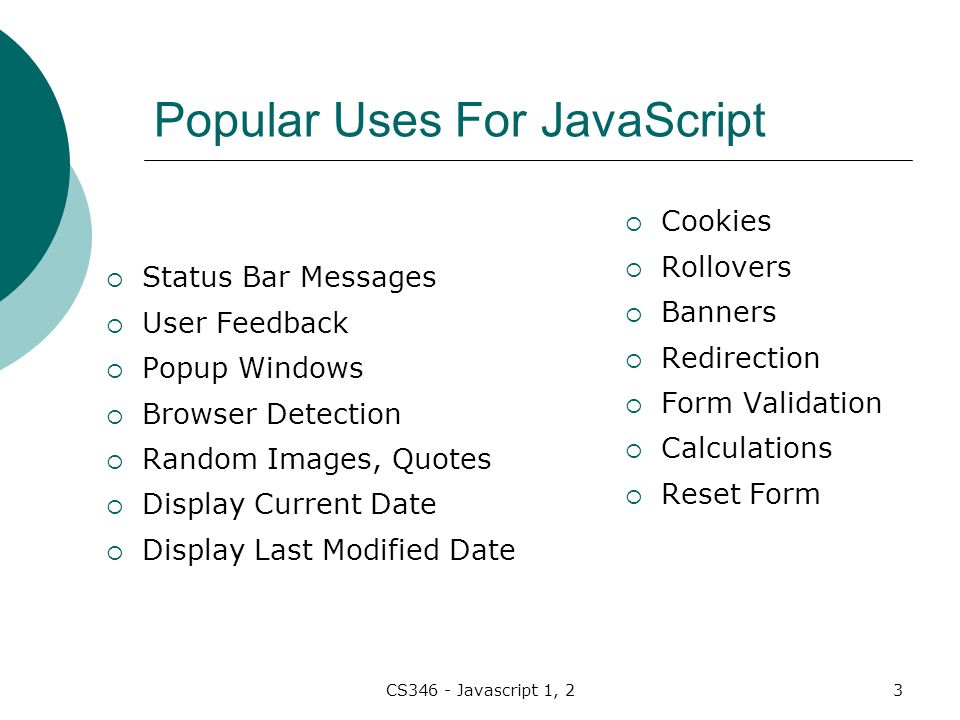 CS346 - Javascript 1, 23 Popular Uses For JavaScript  Status Bar Messages  User Feedback  Popup Windows  Browser Detection  Random Images, Quotes  Display Current Date  Display Last Modified Date  Cookies  Rollovers  Banners  Redirection  Form Validation  Calculations  Reset Form