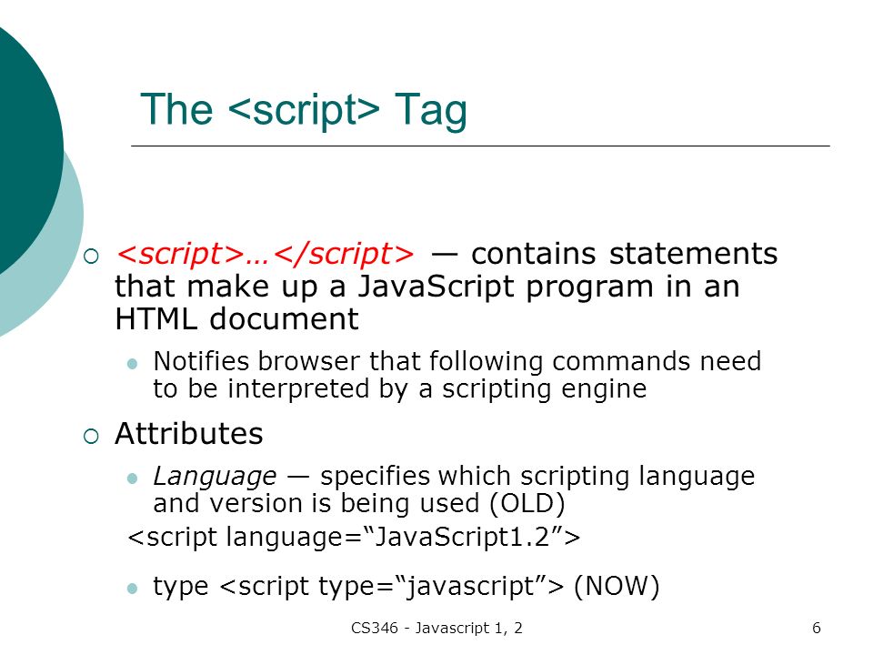 CS346 - Javascript 1, 26 The Tag  … — contains statements that make up a JavaScript program in an HTML document Notifies browser that following commands need to be interpreted by a scripting engine  Attributes Language — specifies which scripting language and version is being used (OLD) type (NOW)
