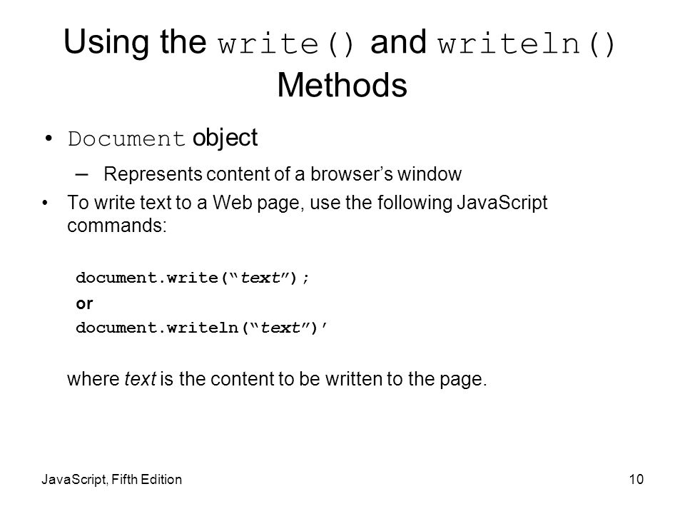 10 Using the write() and writeln() Methods Document object – Represents content of a browser’s window To write text to a Web page, use the following JavaScript commands: document.write( text ); or document.writeln( text )’ where text is the content to be written to the page.