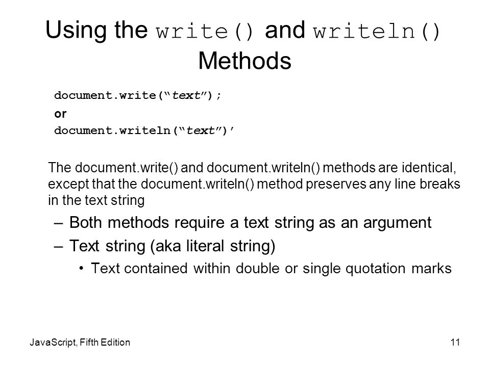 JavaScript, Fifth Edition11 Using the write() and writeln() Methods document.write( text ); or document.writeln( text )’ The document.write() and document.writeln() methods are identical, except that the document.writeln() method preserves any line breaks in the text string –Both methods require a text string as an argument –Text string (aka literal string) Text contained within double or single quotation marks